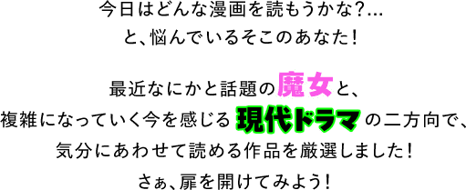 今日はどんな漫画を読もうかな?...と、悩んでいるそこのあなた!最近なにかと話題の魔女と、複雑になっていく今を感じる現代ドラマの二方向で、気分にあわせて読める作品を厳選しました!さぁ、扉を開けてみよう!