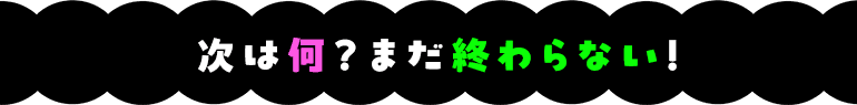 次は何?まだ終わらない!
