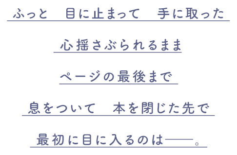 ふっと 目に止まって 手に取った 心揺さぶられるまま ページの最後まで 息をついて 本を閉じた先で 最初に目に入るのは――。