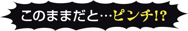 このままだと…ピンチ!?