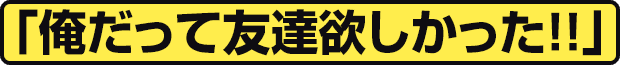 「俺だって友達欲しかった!!」