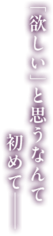 「欲しい」と思うなんて初めて―