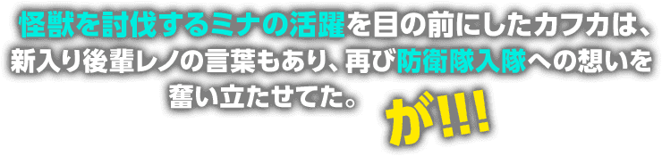怪獣を討伐するミナの活躍を目の前にしたカフカは、新入り後輩レノの言葉もあり、再び防衛隊入隊への想いを奮い立たせてた。が!!!