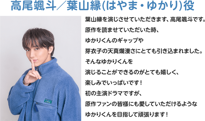 高尾颯斗/葉山縁(はやま・ゆかり)役 葉山縁を演じさせていただきます、高尾颯斗です。原作を読ませていただいた時、ゆかりくんのギャップや芽衣子の天真爛漫さにとても引き込まれました。そんなゆかりくんを演じることができるのがとても嬉しく、楽しみでいっぱいです!初の主演ドラマですが、原作ファンの皆様にも愛していただけるようなゆかりくんを目指して頑張ります!