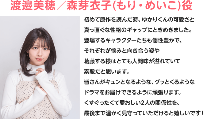 渡邉美穂/森芽衣子(もり・めいこ)役 初めて原作を読んだ時、ゆかりくんの可愛さと真っ直ぐな性格のギャップにときめきました。登場するキャラクターたちも個性豊かで、それぞれが悩みと向き合う姿や葛藤する様はとても人間味が溢れていて素敵だと思います。皆さんがキュンとなるような、グッとくるようなドラマをお届けできるように頑張ります。くすぐったくて愛おしい2人の関係性を、最後まで温かく見守っていただけると嬉しいです!