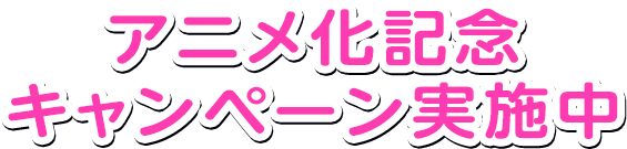 アニメ化記念キャンペーン実施中