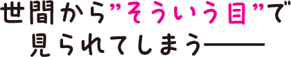 世間から”そういう目”で見られてしまう――