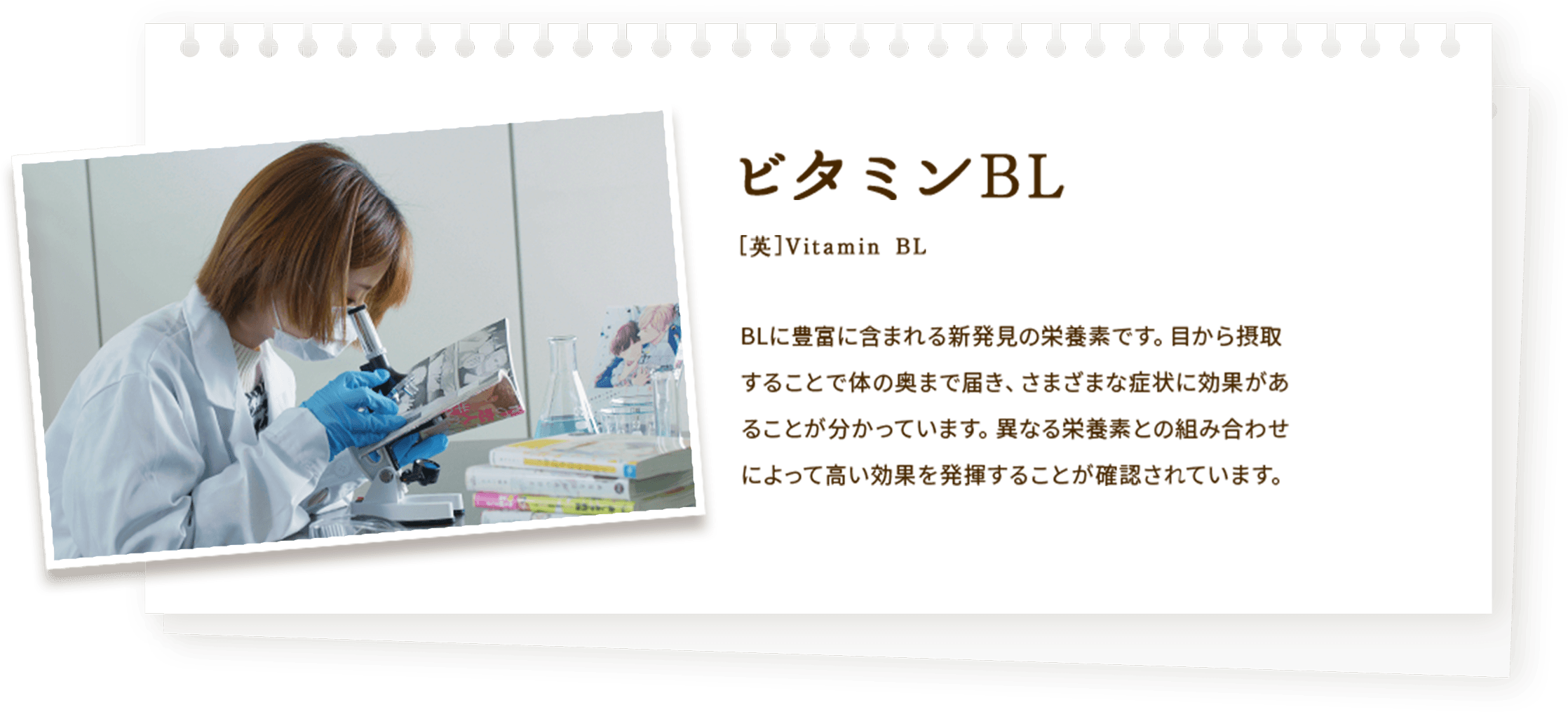 ビタミンBL BLに豊富に含まれる新発見の栄養素です。目から摂取することで体の奥まで届き、さまざまな症状に効果があることが分かっています。様々な栄養素との組み合わせによって高い効果を発揮することが確認されています。