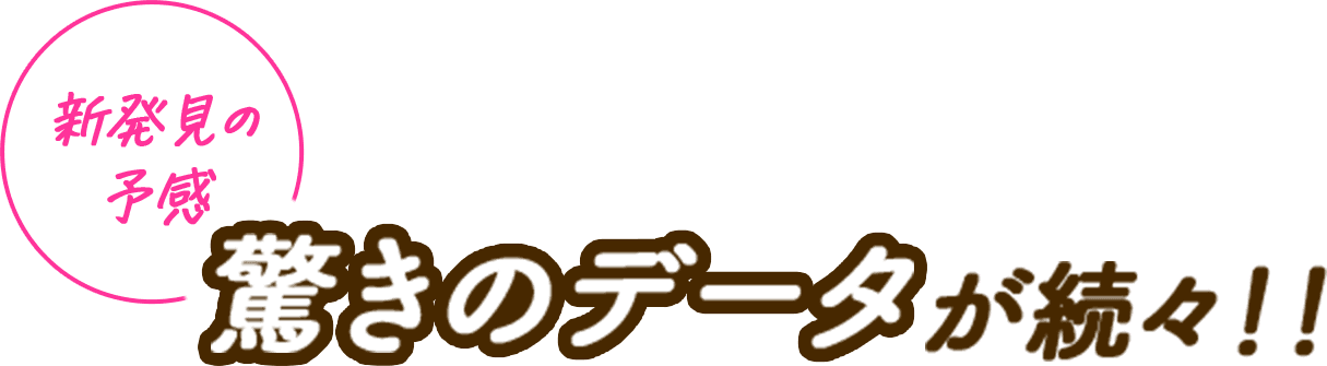 新発見の予感 驚きのデータが続々!!