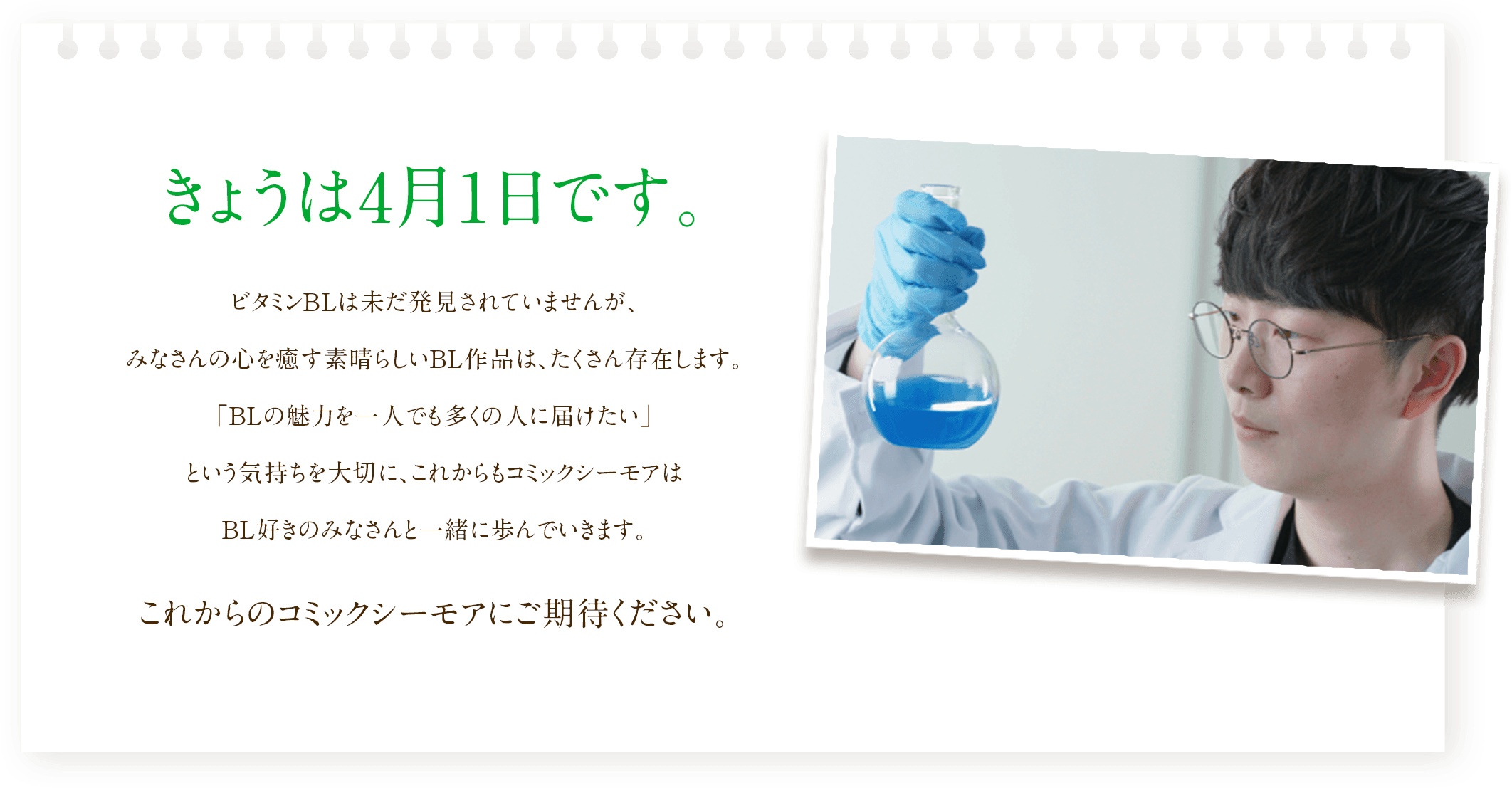 きょうは4月1日です。ビタミンBLは未だ発見されていませんが、みなさんの心を癒す素晴らしいBL作品は、たくさん存在します。「BLの魅力を一人でも多くの人に届けたい」という気持ちを大切に、これからもコミックシーモアはBL好きのみなさんと一緒に歩んでいきます。