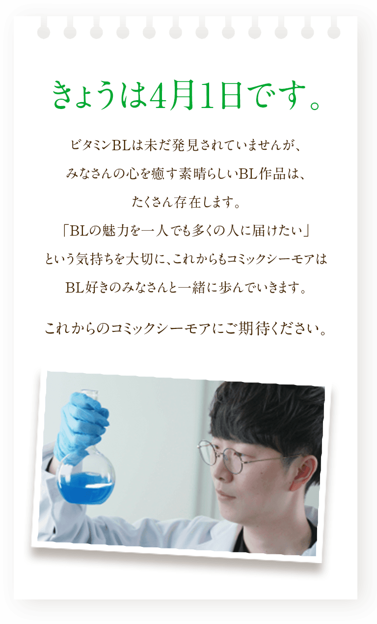 きょうは4月1日です。ビタミンBLは未だ発見されていませんが、みなさんの心を癒す素晴らしいBL作品は、たくさん存在します。「BLの魅力を一人でも多くの人に届けたい」という気持ちを大切に、これからもコミックシーモアはBL好きのみなさんと一緒に歩んでいきます。