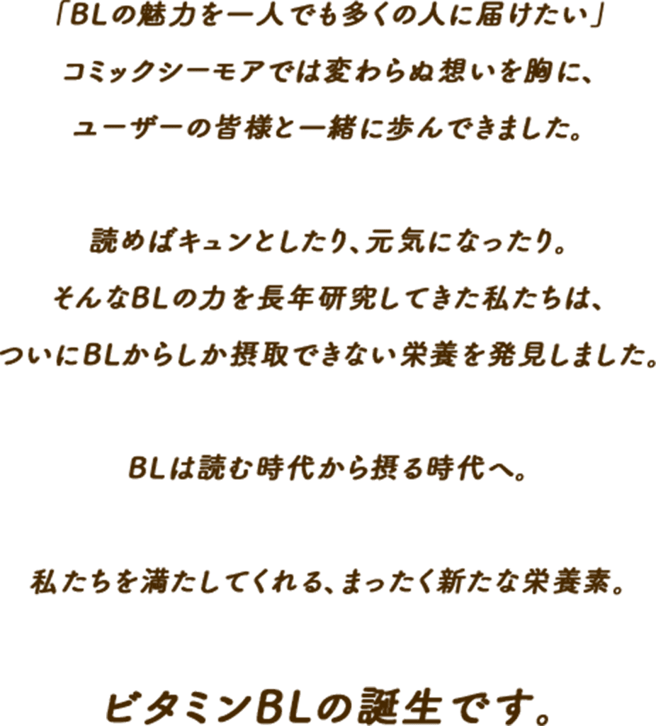 「BLの魅力を一人でも多くの人に届けたい」コミックシーモアでは変わらぬ想いを胸に、ユーザーの皆様と一緒に歩んできました。読めばキュンとしたり、元気になったり。そんなBLの力を長年研究してきた私たちは、ついにBLからしか摂取できない栄養を発見しました。BLは読む時代から摂る時代へ。私たちを満たしてくれる、まったく新たな栄養素。