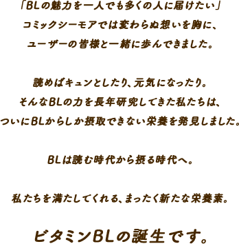 「BLの魅力を一人でも多くの人に届けたい」コミックシーモアでは変わらぬ想いを胸に、ユーザーの皆様と一緒に歩んできました。読めばキュンとしたり、元気になったり。そんなBLの力を長年研究してきた私たちは、ついにBLからしか摂取できない栄養を発見しました。BLは読む時代から摂る時代へ。私たちを満たしてくれる、まったく新たな栄養素。