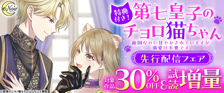 【特典付き！】e-ノワール『第七皇子のチョロ猫ちゃん　敵国なのに甘やかされていますが溺愛は不要です』先行配信フェア