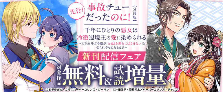 『事故チューだったのに！ 【分冊版】』『千年にひとりの悪女は冷徹辺境王の愛に染められる～厄災を呼ぶ令嬢が「おまえを悪女にはさせない」と娶られ幸せになるまで～』新刊配信フェア