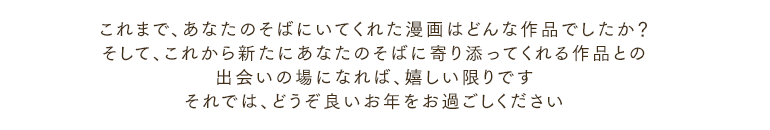 これまで、あなたのそばにいてくれた漫画はどんな作品でしたか？そして、これから新たにあなたのそばに寄り添ってくれる作品との出会いの場になれば、嬉しい限りですそれでは、どうぞ良いお年をお過ごしください