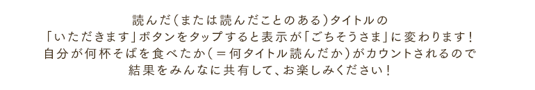 読んだ（または読んだことのある）タイトルの「いただきます」ボタンをタップすると表示が「ごちそうさま」に変わります！自分が何杯そばを食べたか（＝何タイトル読んだか）がカウントされるので結果をみんなに共有して、お楽しみください！