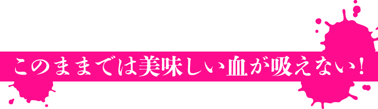 このままでは美味しい血が吸えない！