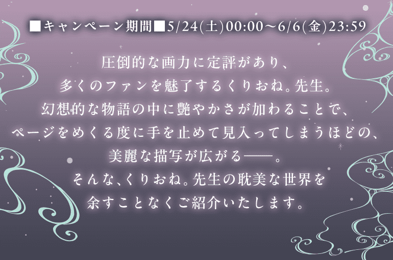 ■キャンペーン期間■5/24(土)00:00～6/6(金)23:59 圧倒的な画力に定評があり、多くのファンを魅了するくりおね。先生。幻想的な物語の中に艶やかさが加わることで、ページをめくる度に手を止めて見入ってしまうほどの、美麗な描写が広がる―。そんな、くりおね。先生の耽美な世界を余すことなくご紹介いたします。
