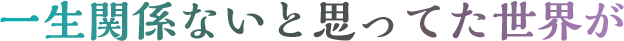 一生関係ないと思ってた世界が
