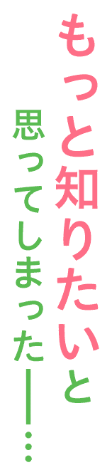 もっと知りたいと思ってしまったーー…
