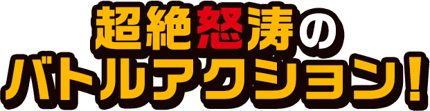 超絶怒涛のバトルアクション！