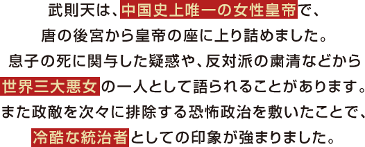 武則天は、中国史上唯一の女性皇帝で、唐の後宮から皇帝の座に上り詰めました。息子の死に関与した疑惑や、反対派の粛清などから世界三大悪女の一人として語られることがあります。また政敵を次々に排除する恐怖政治を敷いたことで、冷酷な統治者としての印象が強まりました。