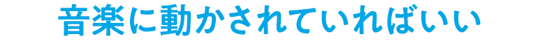 音楽に動かされていればいい