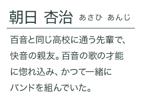 朝日 杏治（あさひ あんじ）百音と同じ高校に通う先輩で、快音の親友。百音の歌の才能に惚れ込み、かつて一緒にバンドを組んでいた。