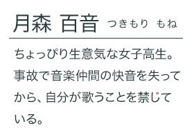 月森 百音（つきもり もね）ちょっぴり生意気な女子高生。事故で音楽仲間の快音を失ってから、自分が歌うことを禁じている。