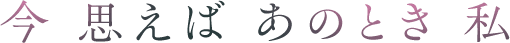 今　思えば　あのとき　私