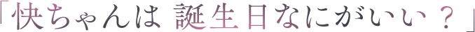 「快ちゃんは 誕生日なにがいい？」