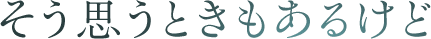 そう思うときもあるけど