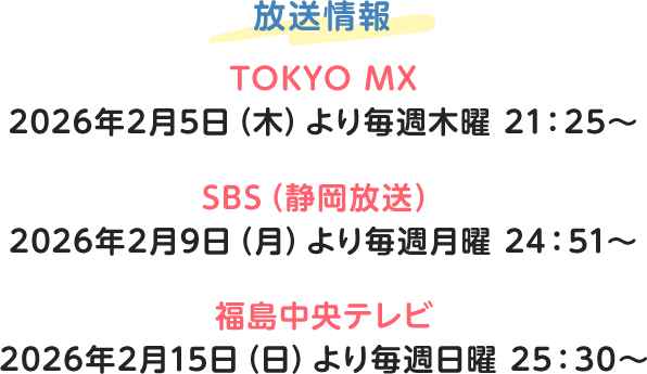 放送情報 TOKYO MX 2026年2月5日（木）より毎週木曜 21：25～ SBS（静岡放送） 2026年2月9日（月）より毎週月曜 24：51～ 福島中央テレビ 2026年2月15日（日）より毎週日曜 25：30～