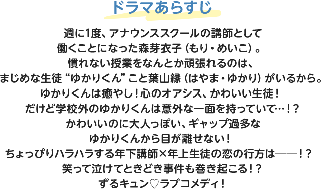 ドラマあらすじ 週に1度、アナウンススクールの講師として働くことになった森芽衣子（もり・めいこ）。慣れない授業をなんとか頑張れるのは、まじめな生徒“ゆかりくん”こと葉山縁（はやま・ゆかり）がいるから。ゆかりくんは癒やし！心のオアシス、かわいい生徒！だけど学校外のゆかりくんは意外な一面を持っていて…！？かわいいのに大人っぽい、ギャップ過多なゆかりくんから目が離せない！ちょっぴりハラハラする年下講師×年上生徒の恋の行方は──！？笑って泣けてときどき事件も巻き起こる！？ずるキュン♡ラブコメディ！