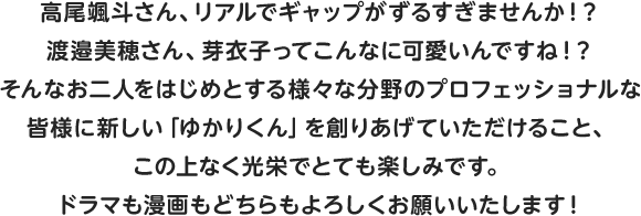 高尾颯斗さん、リアルでギャップがずるすぎませんか！？渡邉美穂さん、芽衣子ってこんなに可愛いんですね！？そんなお二人をはじめとする様々な分野のプロフェッショナルな皆様に新しい「ゆかりくん」を創りあげていただけること、この上なく光栄でとても楽しみです。ドラマも漫画もどちらもよろしくお願いいたします！