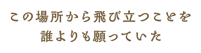 この場所から飛び立つことを 誰よりも願っていた