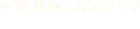 今更 後悔したところでどうにもならない