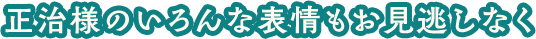 正治様のいろんな表情もお身逃しなく