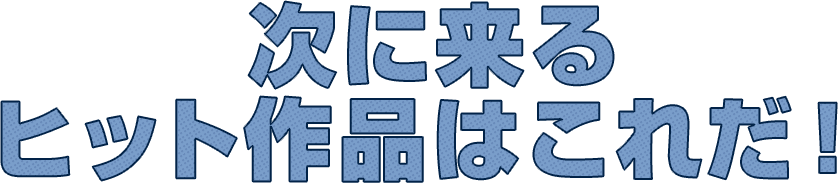 次に来るヒット作品はこれだ！